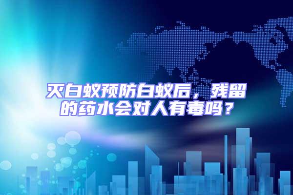 滅白蟻預(yù)防白蟻后，殘留的藥水會(huì)對(duì)人有毒嗎？