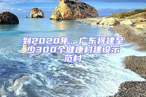 到2020年,廣東將建至少300個健康村建設示范村
