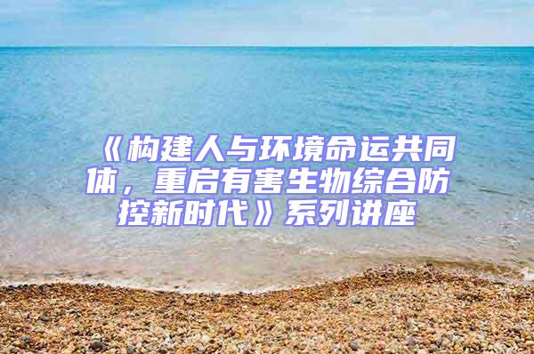 《構(gòu)建人與環(huán)境命運共同體，重啟有害生物綜合防控新時代》系列講座