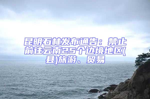 昆明石林發布通告:禁止前往云南25個邊境地區(縣)旅游、貿易