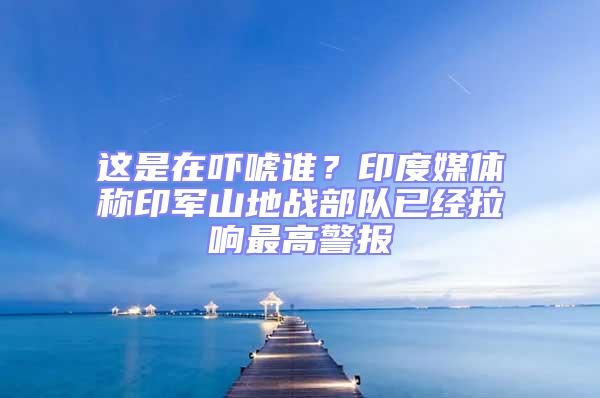 這是在嚇唬誰?印度媒體稱印軍山地戰(zhàn)部隊已經(jīng)拉響最高警報