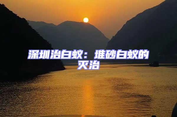 深圳治白蟻:堆砂白蟻的滅治