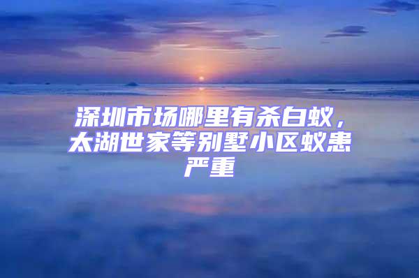 深圳市場哪里有殺白蟻,太湖世家等別墅小區蟻患嚴重