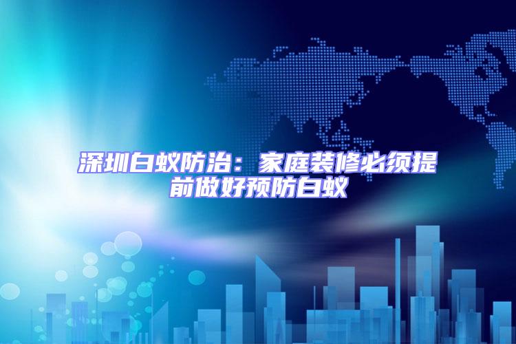 深圳白蟻防治:家庭裝修必須提前做好預防白蟻