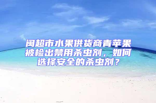閩超市水果供貨商青蘋果被檢出禁用殺蟲劑，如何選擇安全的殺蟲劑？