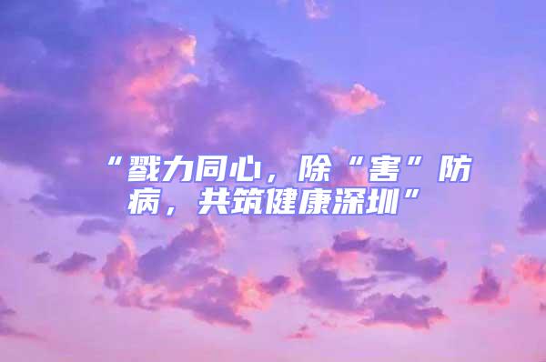 “戮力同心,除“害”防病,共筑健康深圳”