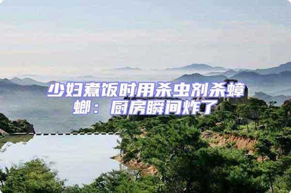 少婦煮飯時用殺蟲劑殺蟑螂:廚房瞬間炸了