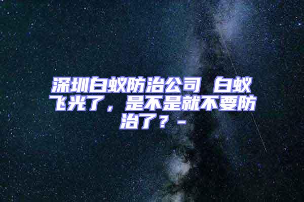 深圳白蟻防治公司 白蟻飛光了，是不是就不要防治了？-