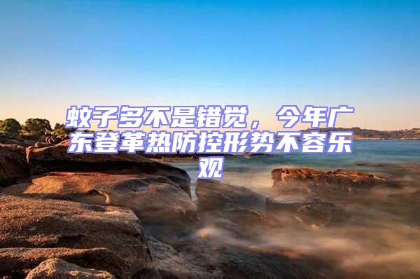 蚊子多不是錯(cuò)覺,今年廣東登革熱防控形勢(shì)不容樂觀