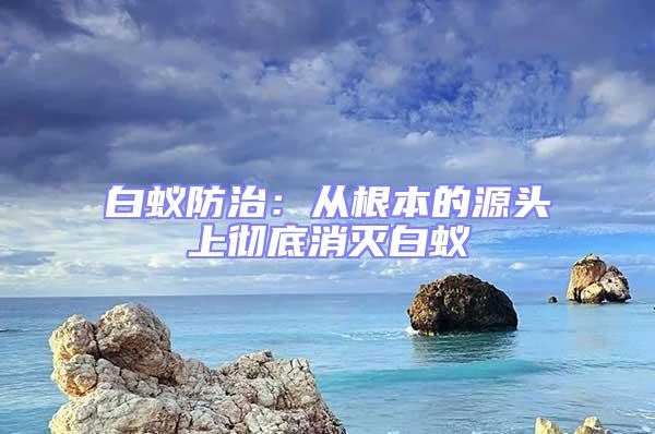 白蟻防治:從根本的源頭上徹底消滅白蟻