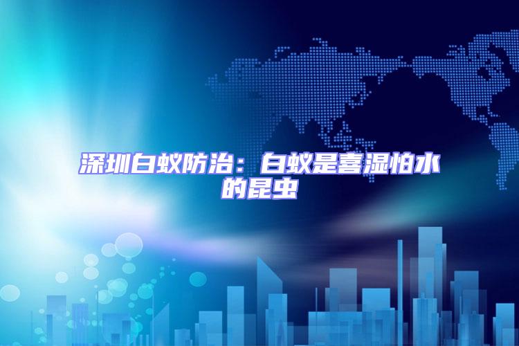 深圳白蟻防治:白蟻是喜濕怕水的昆蟲(chóng)