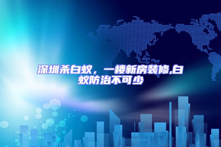 深圳殺白蟻，一樓新房裝修,白蟻防治不可少