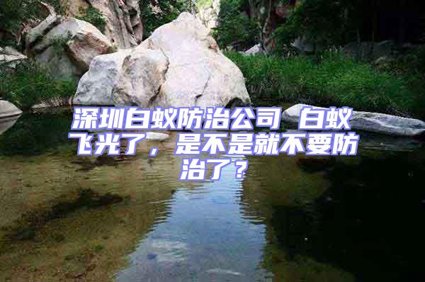深圳白蟻防治公司 白蟻飛光了,是不是就不要防治了?
