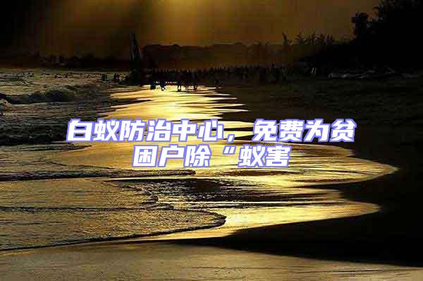 白蟻防治中心，免費為貧困戶除“蟻害