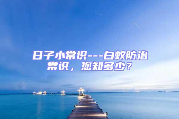 日子小常識---白蟻防治常識，您知多少？