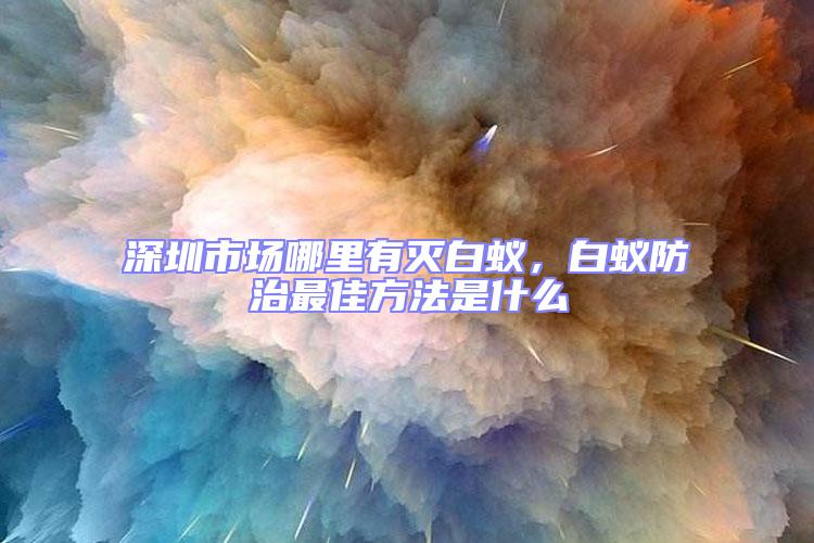 深圳市場哪里有滅白蟻,白蟻防治最佳方法是什么