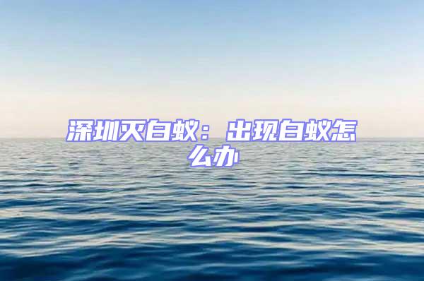 深圳滅白蟻:出現白蟻怎么辦