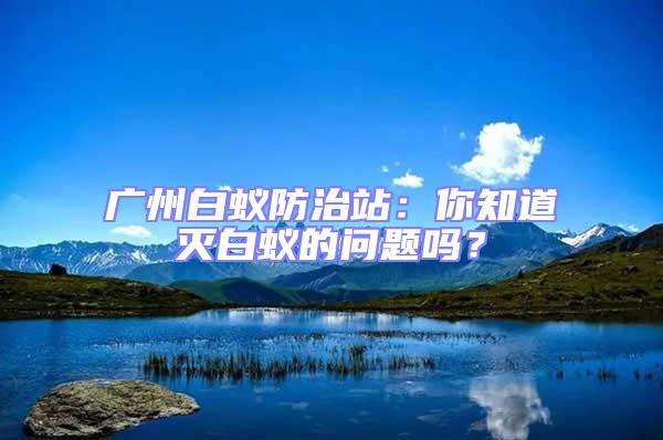 廣州白蟻防治站:你知道滅白蟻的問題嗎?