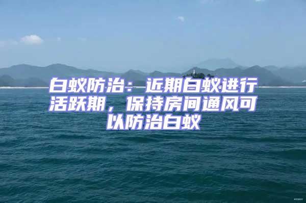 白蟻防治:近期白蟻進行活躍期,保持房間通風可以防治白蟻