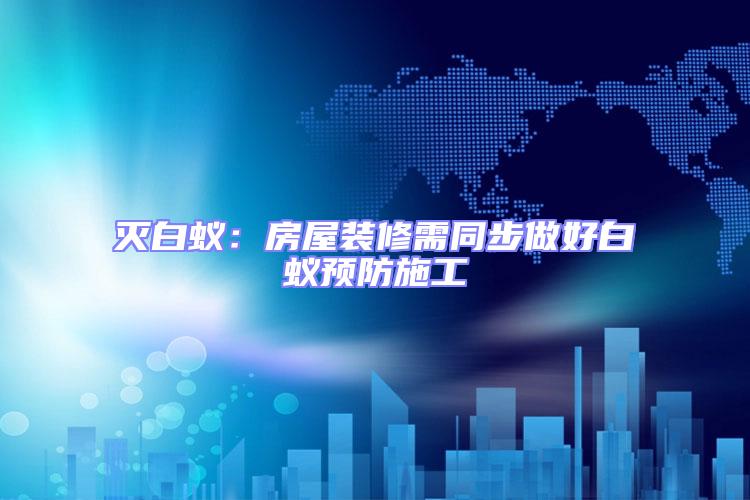 滅白蟻:房屋裝修需同步做好白蟻預防施工