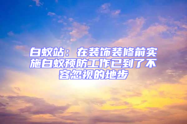 白蟻站:在裝飾裝修前實施白蟻預防工作已到了不容忽視的地步