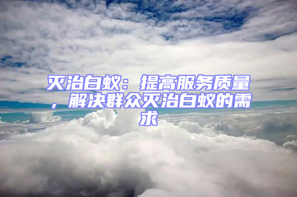 滅治白蟻：提高服務(wù)質(zhì)量，解決群眾滅治白蟻的需求