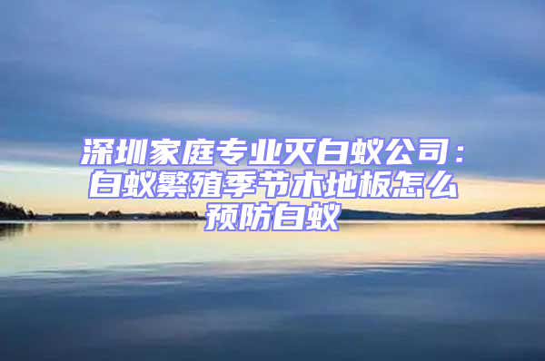 深圳家庭專(zhuān)業(yè)滅白蟻公司：白蟻繁殖季節(jié)木地板怎么預(yù)防白蟻