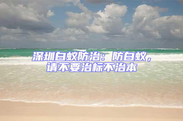 深圳白蟻防治：防白蟻，請不要治標不治本