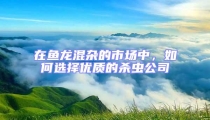 在魚龍混雜的市場(chǎng)中,如何選擇優(yōu)質(zhì)的殺蟲公司