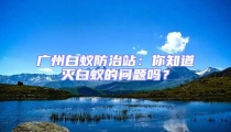 廣州白蟻防治站:你知道滅白蟻的問題嗎?