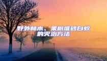 野外林木、果樹堆砂白蟻的滅治方法