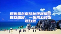 深圳最東南部首現高樓層白蟻蟲害,一醫院五樓發現白蟻