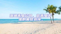 深圳殺蟲公司,您殺蟲滅蟲的最佳選擇。